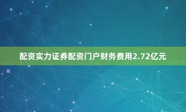 配资实力证券配资门户财务费用2.72亿元