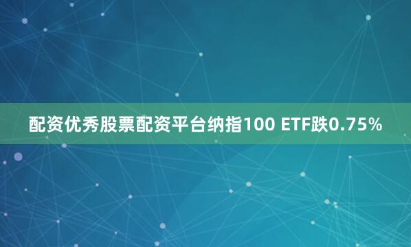 配资优秀股票配资平台纳指100 ETF跌0.75%
