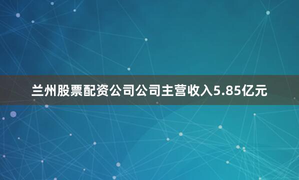 兰州股票配资公司公司主营收入5.85亿元