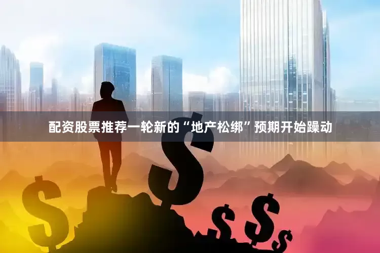 配资股票推荐一轮新的“地产松绑”预期开始躁动