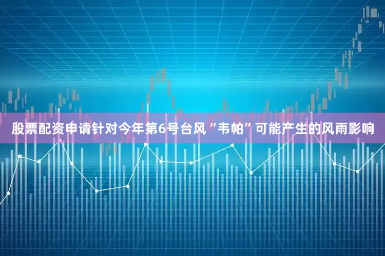 股票配资申请针对今年第6号台风“韦帕”可能产生的风雨影响