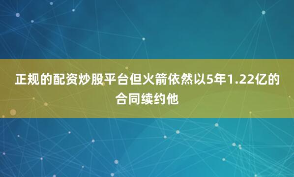 正规的配资炒股平台但火箭依然以5年1.22亿的合同续约他
