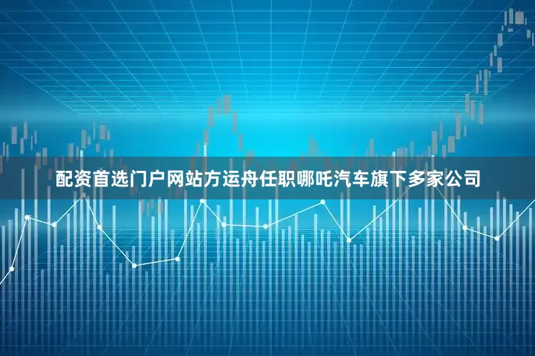 配资首选门户网站方运舟任职哪吒汽车旗下多家公司