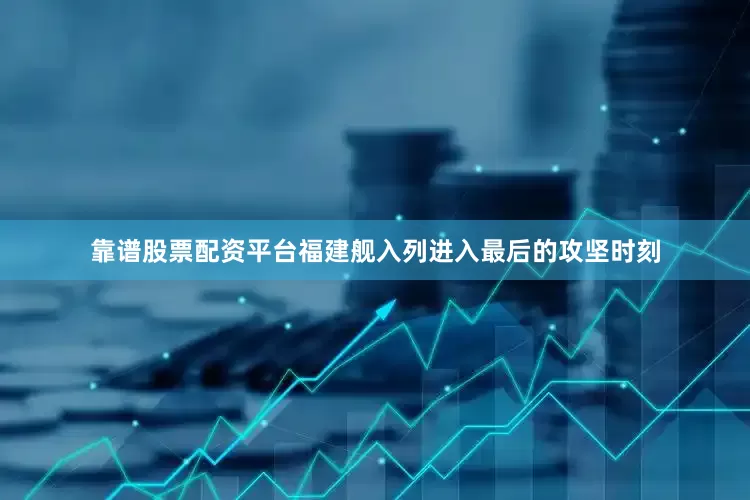 靠谱股票配资平台福建舰入列进入最后的攻坚时刻