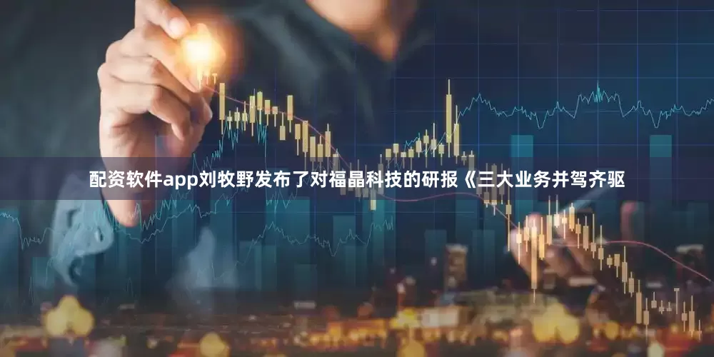 配资软件app刘牧野发布了对福晶科技的研报《三大业务并驾齐驱