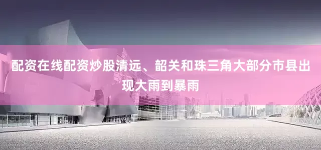 配资在线配资炒股清远、韶关和珠三角大部分市县出现大雨到暴雨